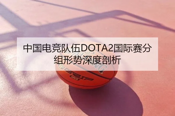中国电竞队伍DOTA2国际赛分组形势深度剖析